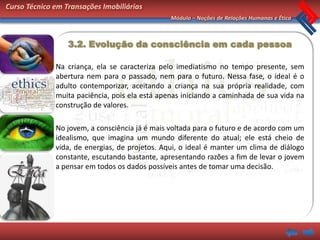 Curso Técnico em Transações Imobiliárias
                                                Módulo – Noções de Relações Humanas e Ética



                  3.2. Evolução da consciência em cada pessoa

              Na criança, ela se caracteriza pelo imediatismo no tempo presente, sem
              abertura nem para o passado, nem para o futuro. Nessa fase, o ideal é o
              adulto contemporizar, aceitando a criança na sua própria realidade, com
              muita paciência, pois ela está apenas iniciando a caminhada de sua vida na
              construção de valores.

              No jovem, a consciência já é mais voltada para o futuro e de acordo com um
              idealismo, que imagina um mundo diferente do atual; ele está cheio de
              vida, de energias, de projetos. Aqui, o ideal é manter um clima de diálogo
              constante, escutando bastante, apresentando razões a fim de levar o jovem
              a pensar em todos os dados possíveis antes de tomar uma decisão.
 
