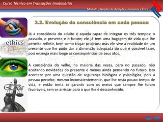Curso Técnico em Transações Imobiliárias
                                                Módulo – Noções de Relações Humanas e Ética



                  3.2. Evolução da consciência em cada pessoa

              Já a consciência do adulto é aquela capaz de integrar os três tempos: o
              passado, o presente e o futuro; ele já tem uma bagagem de vida que lhe
              permite refletir, bem como traçar projetos; mas ele vive a realidade de um
              presente que lhe pode dar a dimensão adequada do que é possível fazer,
              pois enxerga mais longe as conseqüências de seus atos.

              A consciência do velho, na maioria das vezes, pára no passado, não
              aceitando novidades do presente e menos ainda pensando no futuro. Isto
              acontece por uma questão de segurança biológica e psicológica, pois a
              pessoa percebe, mesmo inconscientemente, que lhe resta pouco tempo de
              vida, e então tenta se garantir com os meios que sempre lhe foram
              favoráveis, sem se arriscar para o que lhe é desconhecido.
 