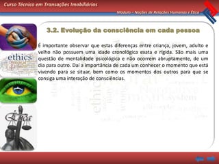 Curso Técnico em Transações Imobiliárias
                                               Módulo – Noções de Relações Humanas e Ética



                  3.2. Evolução da consciência em cada pessoa

              É importante observar que estas diferenças entre criança, jovem, adulto e
              velho não possuem uma idade cronológica exata e rígida. São mais uma
              questão de mentalidade psicológica e não ocorrem abruptamente, de um
              dia para outro. Daí a importância de cada um conhecer o momento que está
              vivendo para se situar, bem como os momentos dos outros para que se
              consiga uma interação de consciências.
 
