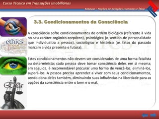 Curso Técnico em Transações Imobiliárias
                                                Módulo – Noções de Relações Humanas e Ética



                  3.3. Condicionamentos da Consciência

              A consciência sofre condicionamentos de ordem biológica (referente à vida
              no seu caráter orgânico-corpóreo), psicológica (o sentido de personalidade
              que individualiza a pessoa), sociológico e histórico (os fatos do passado
              marcam a vida presente e futura).

              Estes condicionamentos não devem ser considerados de uma forma fatalista
              ou determinista; cada pessoa deve tomar consciência deles em si mesma;
              em seguida, é recomendável procurar uma forma de vencê-los, eliminá-los,
              superá-los. A pessoa precisa aprender a viver com seus condicionamentos,
              sendo dona deles também, diminuindo suas influências na liberdade para as
              opções da consciência entre o bem e o mal.
 