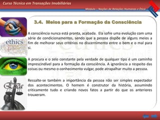 Curso Técnico em Transações Imobiliárias
                                                Módulo – Noções de Relações Humanas e Ética



                  3.4. Meios para a Formação da Consciência

              A consciência nunca está pronta, acabada. Ela sofre uma evolução com uma
              série de condicionamentos, sendo que a pessoa dispõe de alguns meios a
              fim de melhorar seus critérios no discernimento entre o bem e o mal para
              si.

              A procura e o zelo constante pela verdade de qualquer tipo é um caminho
              imprescindível para a formação da consciência. A ignorância a respeito das
              coisas ou mesmo o conhecimento vulgar, pode atrapalhar muito a pessoa.

              Ressalte-se também a importância da pessoa não ser simples expectador
              dos acontecimentos. O homem é construtor da história, assumindo
              criticamente tudo e criando novos fatos a partir do que os anteriores
              trouxeram.
 