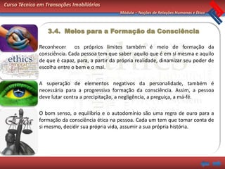 Curso Técnico em Transações Imobiliárias
                                                Módulo – Noções de Relações Humanas e Ética



                  3.4. Meios para a Formação da Consciência

              Reconhecer os próprios limites também é meio de formação da
              consciência. Cada pessoa tem que saber aquilo que é em si mesma e aquilo
              de que é capaz, para, a partir da própria realidade, dinamizar seu poder de
              escolha entre o bem e o mal.

              A superação de elementos negativos da personalidade, também é
              necessária para a progressiva formação da consciência. Assim, a pessoa
              deve lutar contra a precipitação, a negligência, a preguiça, a má-fé.

              O bom senso, o equilíbrio e o autodomínio são uma regra de ouro para a
              formação da consciência ética na pessoa. Cada um tem que tomar conta de
              si mesmo, decidir sua própria vida, assumir a sua própria história.
 
