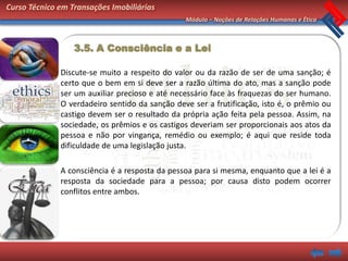 Curso Técnico em Transações Imobiliárias
                                                Módulo – Noções de Relações Humanas e Ética



                  3.5. A Consciência e a Lei

              Discute-se muito a respeito do valor ou da razão de ser de uma sanção; é
              certo que o bem em si deve ser a razão última do ato, mas a sanção pode
              ser um auxiliar precioso e até necessário face às fraquezas do ser humano.
              O verdadeiro sentido da sanção deve ser a frutificação, isto é, o prêmio ou
              castigo devem ser o resultado da própria ação feita pela pessoa. Assim, na
              sociedade, os prêmios e os castigos deveriam ser proporcionais aos atos da
              pessoa e não por vingança, remédio ou exemplo; é aqui que reside toda
              dificuldade de uma legislação justa.

              A consciência é a resposta da pessoa para si mesma, enquanto que a lei é a
              resposta da sociedade para a pessoa; por causa disto podem ocorrer
              conflitos entre ambos.
 