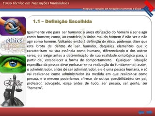 Curso Técnico em Transações Imobiliárias
                                                Módulo – Noções de Relações Humanas e Ética



                  1.1 – Definição Escolhida

              Igualmente vale para ser humano: a única obrigação do homem é ser e agir
              como homem; como, ao contrário, o único mal do homem é não ser e não
              agir como homem. Voltando então à definição de ética, podemos dizer que
              esta brota de dentro do ser humano, daqueles elementos que o
              caracterizam na sua essência como humano, diferenciando-o dos outros
              seres; ela exige antes a determinação de sua realidade ontológica para, a
              partir daí, estabelecer a forma de comportamento. Qualquer situação
              específica da pessoa deve embasar-se na realização do fundamental; assim,
              o administrador, antes de ser administrador, ele é uma pessoa humana, e só
              vai realizar-se como administrador na medida em que realizar-se como
              pessoa, e o mesmo poderíamos afirmar de outras possibilidades: ser pai,
              professor, advogado, exige antes de tudo, ser pessoa, ser gente, ser
              “homem”.
 