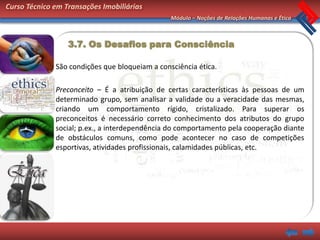 Curso Técnico em Transações Imobiliárias
                                                Módulo – Noções de Relações Humanas e Ética



                  3.7. Os Desafios para Consciência

              São condições que bloqueiam a consciência ética.

              Preconceito – É a atribuição de certas características às pessoas de um
              determinado grupo, sem analisar a validade ou a veracidade das mesmas,
              criando um comportamento rígido, cristalizado. Para superar os
              preconceitos é necessário correto conhecimento dos atributos do grupo
              social; p.ex., a interdependência do comportamento pela cooperação diante
              de obstáculos comuns, como pode acontecer no caso de competições
              esportivas, atividades profissionais, calamidades públicas, etc.
 