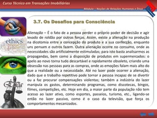 Curso Técnico em Transações Imobiliárias
                                                 Módulo – Noções de Relações Humanas e Ética



                  3.7. Os Desafios para Consciência

              Alienação – É o fato de a pessoa perder o próprio poder de decisão e agir
              levado de roldão por outras forças. Assim, existe a alienação na produção
              na dicotomia entre a concepção do produto e a sua confecção, enquanto
              uns pensam e outros fazem. Outra alienação ocorre no consumo, onde as
              necessidades são artificialmente estimuladas; para isto basta analisarmos as
              propagandas, bem como a disposição de produtos em supermercados: o
              apelo ao novo torna tudo descartável e rapidamente obsoleto, criando uma
              obsessão nas pessoas para as compras, onde as emoções falam mais alto do
              que a realidade ou a necessidade. Até no lazer pode ocorrer a alienação,
              dado que o trabalho repetitivo pode tornar a pessoa incapaz de se divertir
              ou a faz procurar compensações violentas; também a indústria do lazer
              manipula os gastos, determinando programas, como discotecas, bingos,
              filmes, competições, etc. Hoje em dia, a maior parte da população não tem
              acesso ao lazer ativo, como esportes, passeios, turismo, etc., ligando-se
              então no lazer passivo, como é o caso da televisão, que força os
              comportamentos mecanizados.
 