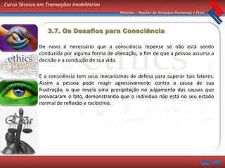 Curso Técnico em Transações Imobiliárias
                                               Módulo – Noções de Relações Humanas e Ética



                  3.7. Os Desafios para Consciência

              De novo é necessário que a consciência repense se não está sendo
              conduzida por alguma forma de alienação, a fim de que a pessoa assuma a
              decisão e a condução de sua vida.

              E a consciência tem seus mecanismos de defesa para superar tais fatores.
              Assim a pessoa pode reagir agressivamente contra a causa de sua
              frustração, o que revela uma precipitação no julgamento das causas que
              provocaram o fato, demonstrando que o indivíduo não está no seu estado
              normal de reflexão e raciocínio.
 