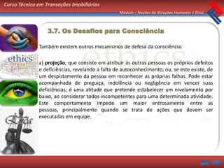 Curso Técnico em Transações Imobiliárias
                                                 Módulo – Noções de Relações Humanas e Ética



                  3.7. Os Desafios para Consciência

              Também existem outros mecanismos de defesa da consciência:

              a) projeção, que consiste em atribuir às outras pessoas os próprios defeitos
              e deficiências, revelando a falta de autoconhecimento, ou, se este existe, de
              um despistamento da pessoa em reconhecer as próprias falhas. Pode estar
              acompanhada de preguiça, indolência ou negligência em vencer suas
              deficiências; é uma atitude que pretende estabelecer um nivelamento por
              baixo, ao considerar todos incompetentes para uma determinada atividade.
              Este comportamento impede um maior entrosamento entre as
              pessoas, principalmente quando se trata de ações que devem ser
              executadas em equipe.
 