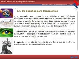 Curso Técnico em Transações Imobiliárias
                                                 Módulo – Noções de Relações Humanas e Ética



                  3.7. Os Desafios para Consciência

              b) compensação, que consiste em contrabalançar uma deficiência,
              procurando a realização num campo diferente. É um mecanismo que põe
              em realce o desejo da pessoa de estar bem consigo mesma e com a
              sociedade, e, como não consegue isto através de uma atividade, procura
              outra, muito embora sempre reste uma sensação de incapacidade.

              c) racionalização consiste em inventar justificativas para si mesmo e para os
              outros, a fim de desculpar-se de atitudes erradas. É uma mentira consciente
              que a pessoa faz a si mesma e aos outros.

              d) repressão é um ato de renúncia de um desejo que se mostra em
              desacordo com os princípios da própria pessoa.
 