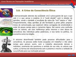 Curso Técnico em Transações Imobiliárias
                                               Módulo – Noções de Relações Humanas e Ética



                  3.8. A Crise da Consciência Ética

              A democratização abstrata da sociedade cria o pressuposto de que o que
              vale é o que pensa a maioria; é o “você decide” com a eleição de
              opiniões, sendo a verdade o resultado da soma do “sim” contra o “não”.
              Freqüentemente, estas opiniões já são formadas a priori pelos próprios
              meios de comunicação, que exploram idéias carregadas de emotividade e
              onde há pouco campo para o raciocínio lógico. Daí ocorre uma confusão
              entre os valores, até com indiferença pelos mesmos e com abuso da
              consciência dos indivíduos pelos poderosos, e isso tanto na política, na
              economia como na religião.

              O ativismo desenfreado também pode provocar dificuldades para a
              consciência. As pessoas estão muito ocupadas em trabalhar e não sobra
              tempo para pensar; assim, com o trabalho absorvendo demais o
              indivíduo, raramente ele questiona o sentido de sua vida, os valores que
              cultiva, as formas de relacionamento com o próximo e mesmo a validade de
              sua profissão para sua realização pessoal.
 