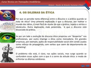 Curso Técnico em Transações Imobiliárias
                                                 Módulo – Noções de Relações Humanas e Ética



                  4. OS DILEMAS DA ÉTICA

              Por que se percebe tanta diferença entre o discurso e a prática quando se
              trata de ética? Uma primeira explicação é que o discurso, por habitar o
              mundo das idéias, é mais fácil de mudar do que a prática, sujeita a atritos e
              obstáculos. Outra explicação, mais pessimista, é que o discurso está
              dissociado da prática.

              Se por um lado a evolução do discurso ético propiciou um “despertar” nos
              profissionais, por outro impinge a ética como mercadoria. Em grandes
              empresas, por exemplo, ações de responsabilidade social vêm sendo usadas
              como reforço de propaganda, com verbas que saem do departamento de
              marketing!

              O problema não está, é claro, nas ações sociais, mas surge quando se
              confundem essas ações com o que é o cerne da atitude ética: o modo de
              enfrentar os dilemas cotidianos.
 