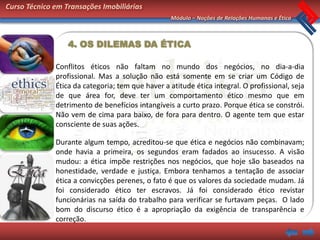 Curso Técnico em Transações Imobiliárias
                                                   Módulo – Noções de Relações Humanas e Ética



                  4. OS DILEMAS DA ÉTICA

              Conflitos éticos não faltam no mundo dos negócios, no dia-a-dia
              profissional. Mas a solução não está somente em se criar um Código de
              Ética da categoria; tem que haver a atitude ética integral. O profissional, seja
              de que área for, deve ter um comportamento ético mesmo que em
              detrimento de benefícios intangíveis a curto prazo. Porque ética se constrói.
              Não vem de cima para baixo, de fora para dentro. O agente tem que estar
              consciente de suas ações.

              Durante algum tempo, acreditou-se que ética e negócios não combinavam;
              onde havia a primeira, os segundos eram fadados ao insucesso. A visão
              mudou: a ética impõe restrições nos negócios, que hoje são baseados na
              honestidade, verdade e justiça. Embora tenhamos a tentação de associar
              ética a convicções perenes, o fato é que os valores da sociedade mudam. Já
              foi considerado ético ter escravos. Já foi considerado ético revistar
              funcionárias na saída do trabalho para verificar se furtavam peças. O lado
              bom do discurso ético é a apropriação da exigência de transparência e
              correção.
 
