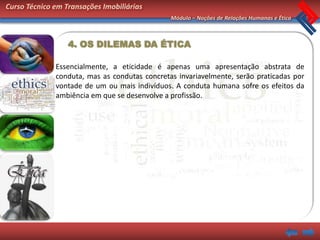 Curso Técnico em Transações Imobiliárias
                                               Módulo – Noções de Relações Humanas e Ética



                  4. OS DILEMAS DA ÉTICA

              Essencialmente, a eticidade é apenas uma apresentação abstrata de
              conduta, mas as condutas concretas invariavelmente, serão praticadas por
              vontade de um ou mais indivíduos. A conduta humana sofre os efeitos da
              ambiência em que se desenvolve a profissão.
 