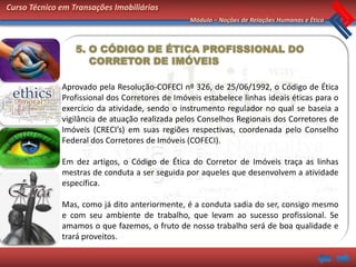 Curso Técnico em Transações Imobiliárias
                                                 Módulo – Noções de Relações Humanas e Ética



                  5. O CÓDIGO DE ÉTICA PROFISSIONAL DO
                     CORRETOR DE IMÓVEIS

              Aprovado pela Resolução-COFECI nº 326, de 25/06/1992, o Código de Ética
              Profissional dos Corretores de Imóveis estabelece linhas ideais éticas para o
              exercício da atividade, sendo o instrumento regulador no qual se baseia a
              vigilância de atuação realizada pelos Conselhos Regionais dos Corretores de
              Imóveis (CRECI’s) em suas regiões respectivas, coordenada pelo Conselho
              Federal dos Corretores de Imóveis (COFECI).

              Em dez artigos, o Código de Ética do Corretor de Imóveis traça as linhas
              mestras de conduta a ser seguida por aqueles que desenvolvem a atividade
              específica.

              Mas, como já dito anteriormente, é a conduta sadia do ser, consigo mesmo
              e com seu ambiente de trabalho, que levam ao sucesso profissional. Se
              amamos o que fazemos, o fruto de nosso trabalho será de boa qualidade e
              trará proveitos.
 