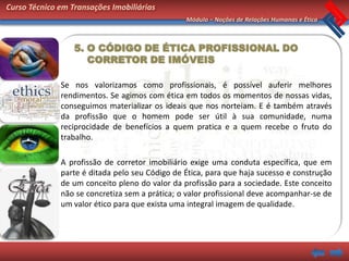 Curso Técnico em Transações Imobiliárias
                                                Módulo – Noções de Relações Humanas e Ética



                  5. O CÓDIGO DE ÉTICA PROFISSIONAL DO
                     CORRETOR DE IMÓVEIS

              Se nos valorizamos como profissionais, é possível auferir melhores
              rendimentos. Se agimos com ética em todos os momentos de nossas vidas,
              conseguimos materializar os ideais que nos norteiam. E é também através
              da profissão que o homem pode ser útil à sua comunidade, numa
              reciprocidade de benefícios a quem pratica e a quem recebe o fruto do
              trabalho.

              A profissão de corretor imobiliário exige uma conduta específica, que em
              parte é ditada pelo seu Código de Ética, para que haja sucesso e construção
              de um conceito pleno do valor da profissão para a sociedade. Este conceito
              não se concretiza sem a prática; o valor profissional deve acompanhar-se de
              um valor ético para que exista uma integral imagem de qualidade.
 