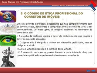 Curso Técnico em Transações Imobiliárias
                                                Módulo – Noções de Relações Humanas e Ética



                  5. O CÓDIGO DE ÉTICA PROFISSIONAL DO
                     CORRETOR DE IMÓVEIS

              Uma vez definida a profissão, é necessário que haja comprometimento com
              os deveres éticos, pertinentes e compatíveis com a escolha da tarefa a ser
              desempenhada. De modo geral, as relações essenciais no fenômeno do
              dever ético, são:
              I. A escolha da profissão implica o dever do conhecimento, que implica o
              dever da execução adequada.
              II. O agente não é obrigado a aceitar um empenho profissional, mas se
              obriga ao aceitá-lo.
               III. Zelo é virtude; diligência é o exercício dessa virtude.
               IV. É necessário ser honesto, parecer honesto e ter o ânimo de sê-lo, para
              que exista a prática do respeito ao direito de nosso semelhante.
 
