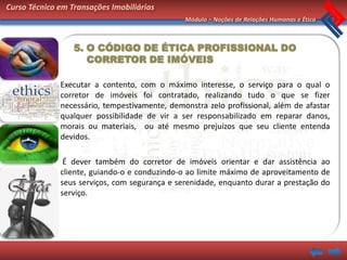 Curso Técnico em Transações Imobiliárias
                                               Módulo – Noções de Relações Humanas e Ética



                  5. O CÓDIGO DE ÉTICA PROFISSIONAL DO
                     CORRETOR DE IMÓVEIS

              Executar a contento, com o máximo interesse, o serviço para o qual o
              corretor de imóveis foi contratado, realizando tudo o que se fizer
              necessário, tempestivamente, demonstra zelo profissional, além de afastar
              qualquer possibilidade de vir a ser responsabilizado em reparar danos,
              morais ou materiais, ou até mesmo prejuízos que seu cliente entenda
              devidos.

               É dever também do corretor de imóveis orientar e dar assistência ao
              cliente, guiando-o e conduzindo-o ao limite máximo de aproveitamento de
              seus serviços, com segurança e serenidade, enquanto durar a prestação do
              serviço.
 