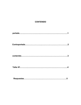 CONTENIDO




portada……………………………………………………………………1




Contraportada……………………………………………………………2




contenido…………………………………………………………………3




Taller #1…………………………………………………………………..4




Respuestas……………………………………………………………5
 