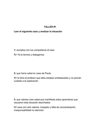 TALLER #1

Leer el siguiente caso y analizar la situación




1: socializa con tus compañeros el caso

R// Ya lo leímos y dialogamos




2: que haría usted en caso de Paula

R// le diría al profesor que ellos estaban embelesados y no ponían
cuidado a la explicación




3: que valores cree usted que manifiesta estos aprendices que
causaron esta situación descríbalos

R// esos son anti valores, irrespeto y falta de concientización,
irresponsabilidad no atención
 
