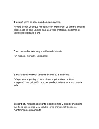 4: evalué como se sitúa usted en este proceso

R// que siendo yo el que me estuvieran explicando, yo pondría cuidado
porque eso es para un bien para uno y los profesores se toman el
trabajo de explicarle a uno




5: encuentra los valores que están en la historia

R// respeto, atención, solidaridad




6: escriba una reflexión personal en cuanto a la lectura

R// que siendo yo el que me hubieran explicando no hubiera
irrespetado la explicación porque eso le puede servir a uno para la
vida




7: escribe tu reflexión en cuanto el compromiso y el comportamiento
que tiene con la ética y su estudio como profesional técnico de
mantenimiento de computo
 
