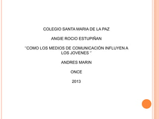 COLEGIO SANTA MARIA DE LA PAZ
ANGIE ROCIO ESTUPIÑAN
‘’COMO LOS MEDIOS DE COMUNICACIÓN INFLUYEN A
LOS JOVENES ‘’
ANDRES MARIN
ONCE
2013
 