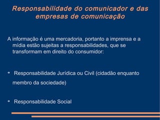 Responsabilidade do comunicador e das
empresas de comunicação
A informação é uma mercadoria, portanto a imprensa e a
mídia estão sujeitas a responsabilidades, que se
transformam em direito do consumidor:

Responsabilidade Jurídica ou Civil (cidadão enquanto
membro da sociedade)

Responsabilidade Social
 