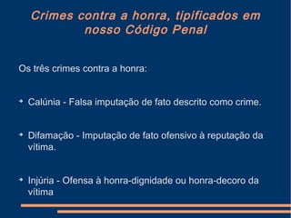 Crimes contra a honra, tipificados em
nosso Código Penal
Os três crimes contra a honra:

Calúnia - Falsa imputação de fato descrito como crime.

Difamação - Imputação de fato ofensivo à reputação da
vítima.

Injúria - Ofensa à honra-dignidade ou honra-decoro da
vítima
 