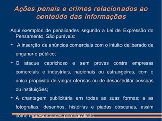 Ações penais e crimes relacionados ao
conteúdo das informações
Aqui exemplos de penalidades segundo a Lei de Expressão do
Pensamento. São puníveis:

A inserção de anúncios comerciais com o intuito deliberado de
enganar o público;

O ataque caprichoso e sem provas contra empresas
comerciais e industriais, nacionais ou estrangeiras, com o
único propósito de vingar ofensas ou de desacreditar pessoas
ou instituições;

A chantagem publicitária em todas as suas formas; e as
fotografias, desenhos, histórias e piadas obscenas, assim
como representações pornográficas.
 