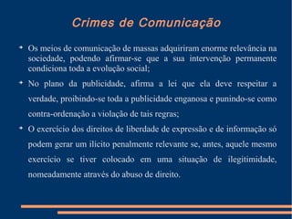 Crimes de Comunicação

Os meios de comunicação de massas adquiriram enorme relevância na
sociedade, podendo afirmar-se que a sua intervenção permanente
condiciona toda a evolução social;

No plano da publicidade, afirma a lei que ela deve respeitar a
verdade, proibindo-se toda a publicidade enganosa e punindo-se como
contra-ordenação a violação de tais regras;

O exercício dos direitos de liberdade de expressão e de informação só
podem gerar um ilícito penalmente relevante se, antes, aquele mesmo
exercício se tiver colocado em uma situação de ilegitimidade,
nomeadamente através do abuso de direito.
 