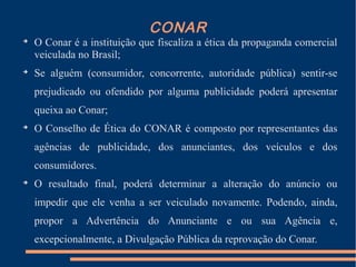 CONAR

O Conar é a instituição que fiscaliza a ética da propaganda comercial
veiculada no Brasil;

Se alguém (consumidor, concorrente, autoridade pública) sentir-se
prejudicado ou ofendido por alguma publicidade poderá apresentar
queixa ao Conar;

O Conselho de Ética do CONAR é composto por representantes das
agências de publicidade, dos anunciantes, dos veículos e dos
consumidores.

O resultado final, poderá determinar a alteração do anúncio ou
impedir que ele venha a ser veiculado novamente. Podendo, ainda,
propor a Advertência do Anunciante e ou sua Agência e,
excepcionalmente, a Divulgação Pública da reprovação do Conar.
 