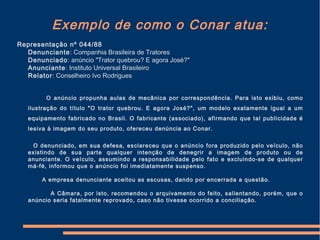 Exemplo de como o Conar atua:
Representação nº 044/88
Denunciante: Companhia Brasileira de Tratores
Denunciado: anúncio "Trator quebrou? E agora José?"
Anunciante: Instituto Universal Brasileiro
Relator: Conselheiro Ivo Rodrigues
O anúncio propunha aulas de mecânica por correspondência. Para isto exibiu, como
ilustração do título "O trator quebrou. E agora José?", um modelo exatamente igual a um
equipamento fabricado no Brasil. O fabricante (associado), afirmando que tal publicidade é
lesiva à imagem do seu produto, ofereceu denúncia ao Conar.
O denunciado, em sua defesa, esclareceu que o anúncio fora produzido pelo veículo, não
existindo de sua parte qualquer intenção de denegrir a imagem de produto ou de
anunciante. O veículo, assumindo a responsabilidade pelo fato e excluindo-se de qualquer
má-fé, informou que o anúncio foi imediatamente suspenso.
A empresa denunciante aceitou as escusas, dando por encerrada a questão.
A Câmara, por isto, recomendou o arquivamento do feito, salientando, porém, que o
anúncio seria fatalmente reprovado, caso não tivesse ocorrido a conciliação.
 