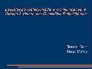 Legislação Relacionada à Comunicação e
Direito à Honra em Questões Publicitárias
Renata Cruz
Thiago Matos
 