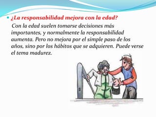  ¿La responsabilidad mejora con la edad?
Con la edad suelen tomarse decisiones más
importantes, y normalmente la responsabilidad
aumenta. Pero no mejora por el simple paso de los
años, sino por los hábitos que se adquieren. Puede verse
el tema madurez.
 