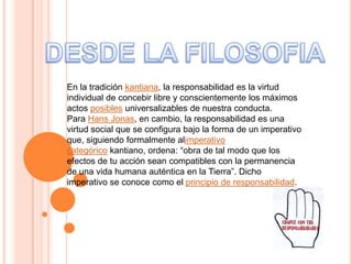 En la tradición kantiana, la responsabilidad es la virtud
individual de concebir libre y conscientemente los máximos
actos posibles universalizables de nuestra conducta.
Para Hans Jonas, en cambio, la responsabilidad es una
virtud social que se configura bajo la forma de un imperativo
que, siguiendo formalmente alimperativo
categórico kantiano, ordena: “obra de tal modo que los
efectos de tu acción sean compatibles con la permanencia
de una vida humana auténtica en la Tierra”. Dicho
imperativo se conoce como el principio de responsabilidad.
 