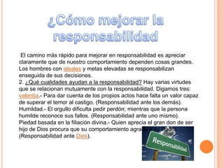 El camino más rápido para mejorar en responsabilidad es apreciar
claramente que de nuestro comportamiento dependen cosas grandes.
Los hombres con ideales y metas elevadas se responsabilizan
enseguida de sus decisiones.
2. ¿Qué cualidades ayudan a la responsabilidad? Hay varias virtudes
que se relacionan mutuamente con la responsabilidad. Digamos tres:
valentía.- Para dar cuenta de los propios actos hace falta un valor capaz
de superar el temor al castigo. (Responsabilidad ante los demás).
Humildad.- El orgullo dificulta pedir perdón; mientras que la persona
humilde reconoce sus fallos. (Responsabilidad ante uno mismo).
Piedad basada en la filiación divina.- Quien aprecia el gran don de ser
hijo de Dios procura que su comportamiento agrade a su Padre.
(Responsabilidad ante Dios).
 
