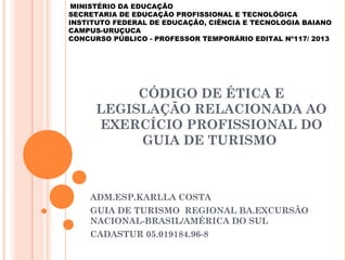 CÓDIGO DE ÉTICA E
LEGISLAÇÃO RELACIONADA AO
EXERCÍCIO PROFISSIONAL DO
GUIA DE TURISMO
ADM.ESP.KARLLA COSTA
GUIA DE TURISMO REGIONAL BA.EXCURSÃO
NACIONAL-BRASIL/AMÉRICA DO SUL
CADASTUR 05.019184.96-8
MINISTÉRIO DA EDUCAÇÃO
SECRETARIA DE EDUCAÇÃO PROFISSIONAL E TECNOLÓGICA
INSTITUTO FEDERAL DE EDUCAÇÃO, CIÊNCIA E TECNOLOGIA BAIANO
CAMPUS-URUÇUCA
CONCURSO PÚBLICO - PROFESSOR TEMPORÁRIO EDITAL Nº117/ 2013
 