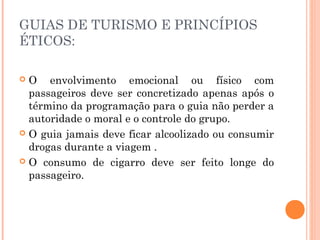 GUIAS DE TURISMO E PRINCÍPIOS
ÉTICOS:
 O envolvimento emocional ou físico com
passageiros deve ser concretizado apenas após o
término da programação para o guia não perder a
autoridade o moral e o controle do grupo.
 O guia jamais deve ficar alcoolizado ou consumir
drogas durante a viagem .
 O consumo de cigarro deve ser feito longe do
passageiro.
 