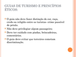 GUIAS DE TURISMO E PRINCÍPIOS
ÉTICOS:
 O guia não deve fazer distinção de cor, raça,
credo ou religião entre os turistas- crime passível
de prisão.
 Não deve privilegiar algum passageiro;
 Deve ter cuidado com piadas, brincadeiras,
comentários.
 O guia deve evitar que terceiros cometam
discriminação.
 