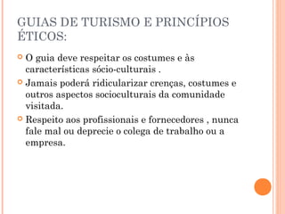 GUIAS DE TURISMO E PRINCÍPIOS
ÉTICOS:
 O guia deve respeitar os costumes e às
características sócio-culturais .
 Jamais poderá ridicularizar crenças, costumes e
outros aspectos socioculturais da comunidade
visitada.
 Respeito aos profissionais e fornecedores , nunca
fale mal ou deprecie o colega de trabalho ou a
empresa.
 