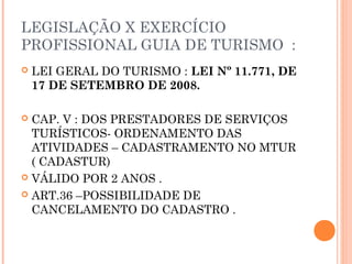 LEGISLAÇÃO X EXERCÍCIO
PROFISSIONAL GUIA DE TURISMO :
 LEI GERAL DO TURISMO : LEI Nº 11.771, DE 
17 DE SETEMBRO DE 2008.
 CAP. V : DOS PRESTADORES DE SERVIÇOS
TURÍSTICOS- ORDENAMENTO DAS
ATIVIDADES – CADASTRAMENTO NO MTUR
( CADASTUR)
 VÁLIDO POR 2 ANOS .
 ART.36 –POSSIBILIDADE DE
CANCELAMENTO DO CADASTRO .
 