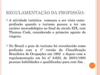 REGULAMENTAÇÃO DA PROFISSÃO:
 A atividade turística começou a ser vista como
profissão quando o turismo passou a ter um
caráter mercadológico no final do século XIX, com
Thomas Cook, considerado o primeiro agente de
viagens.
 No Brasil o guia de turismo foi reconhecido como
profissão com a 1ª versão da Classificação
Brasileira de Ocupações em 1982 e depois com a
regulamentação em lei nº 8.623, de 28/01/1993
pessoas habilidades e qualificadas para este fim .
 