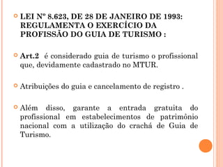  LEI Nº 8.623, DE 28 DE JANEIRO DE 1993:
REGULAMENTA O EXERCÍCIO DA
PROFISSÃO DO GUIA DE TURISMO :
 Art.2 é considerado guia de turismo o profissional
que, devidamente cadastrado no MTUR.
 Atribuições do guia e cancelamento de registro .
 Além disso, garante a entrada gratuita do
profissional em estabelecimentos de patrimônio
nacional com a utilização do crachá de Guia de
Turismo.
 