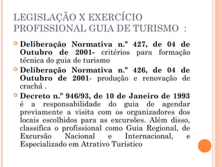 LEGISLAÇÃO X EXERCÍCIO
PROFISSIONAL GUIA DE TURISMO :
 Deliberação Normativa n.º 427, de 04 de
Outubro de 2001- critérios para formação
técnica do guia de turismo
 Deliberação Normativa n.º 426, de 04 de
Outubro de 2001- produção e renovação de
crachá .
 Decreto n.º 946/93, de 10 de Janeiro de 1993
é a responsabilidade do guia de agendar
previamente a visita com os organizadores dos
locais escolhidos para as excursões. Além disso,
classifica o profissional como Guia Regional, de
Excursão Nacional e Internacional, e
Especializado em Atrativo Turístico
 