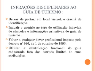 INFRAÇÕES DISCIPLINARES AO
GUIA DE TURISMO :
 Deixar de portar, em local visível, o crachá de
identificação.
 Induzir o usuário ao erro de utilização indevida
de símbolos e informações privativas de guia de
turismo .
 Faltar a qualquer dever profissional imposto pelo
decreto nº 946, de 1 de outubro de 1993.
 Utilizar a identificação funcional do guia
cadastrado fora dos estritos limites de suas
atribuições.
 