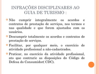 INFRAÇÕES DISCIPLINARES AO
GUIA DE TURISMO :
 Não cumprir integralmente os acordos e
contratos de prestação de serviços, nos termos e
nas qualidade e que forem ajustados com os
usuários.
 Descumprir totalmente os acordos e contratos de
prestação de serviços.
 Facilitar, por qualquer meio, o exercício de
atividade profissional a não-cadastrados.
 Praticar, no exercício da atividade profissional,
ato que contrarie as disposições do Código de
Defesa do Consumidor( CDC).
 