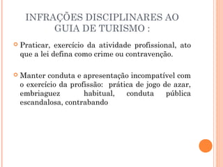 INFRAÇÕES DISCIPLINARES AO
GUIA DE TURISMO :
 Praticar, exercício da atividade profissional, ato
que a lei defina como crime ou contravenção.
 Manter conduta e apresentação incompatível com
o exercício da profissão: prática de jogo de azar,
embriaguez habitual, conduta pública
escandalosa, contrabando
 