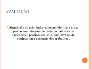 AVALIAÇÃO
 Simulação de atividades correspondentes a ética
profissional do guia de turismo , através de
encenações práticas em sala, com divisão de
equipes para execução dos trabalhos .
 