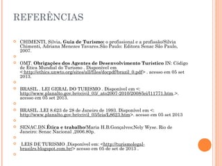 REFERÊNCIAS
 CHIMENTI, Silvia. Guia de Turismo: o profissional e a profissão/Silvia
Chimenti, Adriana Menezes Tavares.São Paulo: Editora Senac São Paulo,
2007.
  
 OMT. Obrigações dos Agentes de Desenvolvimento Turístico IN: Código
de Ética Mundial do Turismo . Disponível em
<:http://ethics.unwto.org/sites/all/files/docpdf/brazil_0.pdf> . acesso em 05 set
2013.
  
 BRASIL . LEI GERAL DO TURISMO . Disponível em <:
http://www.planalto.gov.br/ccivil_03/_ato2007-2010/2008/lei/l11771.htm.>.
acesso em 05 set 2013.
  
 BRASIL .LEI 8.623 de 28 de Janeiro de 1993. Disponível em <:
http://www.planalto.gov.br/ccivil_03/leis/L8623.htm>. acesso em 05 set 2013
  
 SENAC.DN.Ética e trabalho/Maria H.B.Gonçalves;Nely Wyse. Rio de
Janeiro: Senac Nacional ,2006.80p.
  
 LEIS DE TURISMO .Disponível em: <http://turismolegal-
brasilrs.blogspot.com.br/> acesso em 05 de set de 2013 .
  
 
