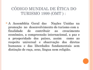 CÓDIGO MUNDIAL DE ÉTICA DO
TURISMO 1999 (OMT ) :
 A Assembléia Geral das Nações Unidas na
promoção no desenvolvimento do turismo com a
finalidade de contribuir ao crescimento
econômico, a compreensão internacional, a paz e
a prosperidade dos países, assim como ao
respeito universal e observação dos diretos
humanos e das liberdades fundamentais sem
distinção de raça, sexo, língua nem religião.
 