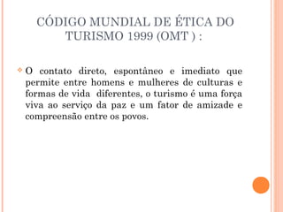 CÓDIGO MUNDIAL DE ÉTICA DO
TURISMO 1999 (OMT ) :
 O contato direto, espontâneo e imediato que
permite entre homens e mulheres de culturas e
formas de vida diferentes, o turismo é uma força
viva ao serviço da paz e um fator de amizade e
compreensão entre os povos.
 